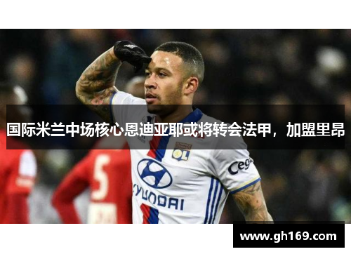 国际米兰中场核心恩迪亚耶或将转会法甲，加盟里昂