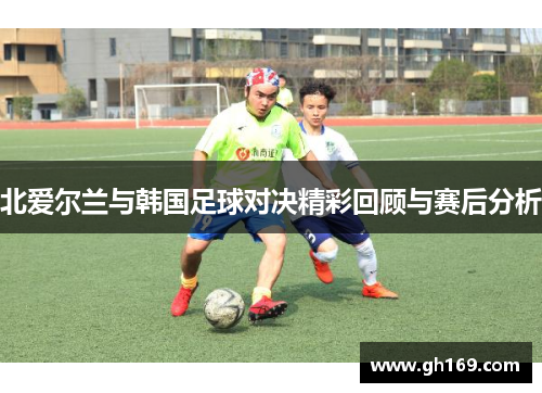 北爱尔兰与韩国足球对决精彩回顾与赛后分析